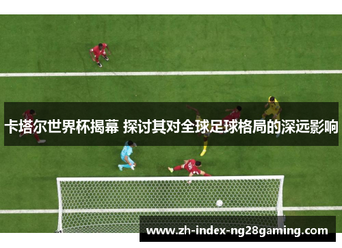 卡塔尔世界杯揭幕 探讨其对全球足球格局的深远影响
