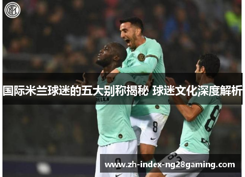 国际米兰球迷的五大别称揭秘 球迷文化深度解析