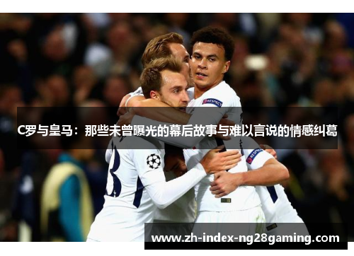 C罗与皇马：那些未曾曝光的幕后故事与难以言说的情感纠葛