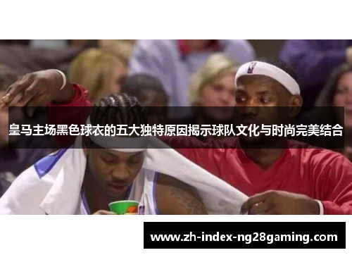 皇马主场黑色球衣的五大独特原因揭示球队文化与时尚完美结合