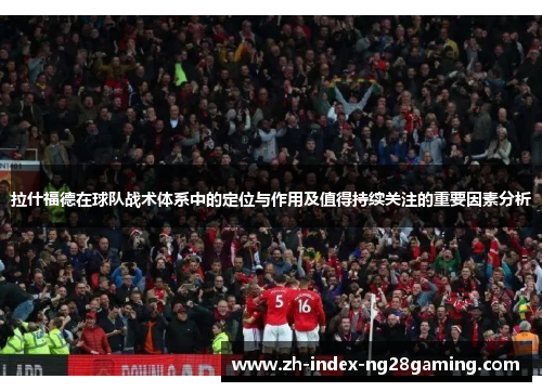拉什福德在球队战术体系中的定位与作用及值得持续关注的重要因素分析