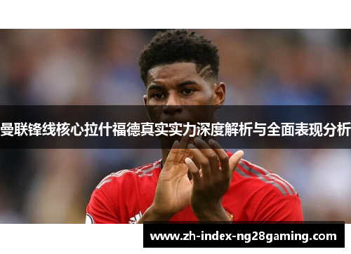 曼联锋线核心拉什福德真实实力深度解析与全面表现分析