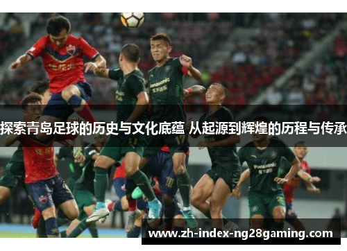 探索青岛足球的历史与文化底蕴 从起源到辉煌的历程与传承