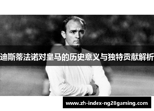 迪斯蒂法诺对皇马的历史意义与独特贡献解析