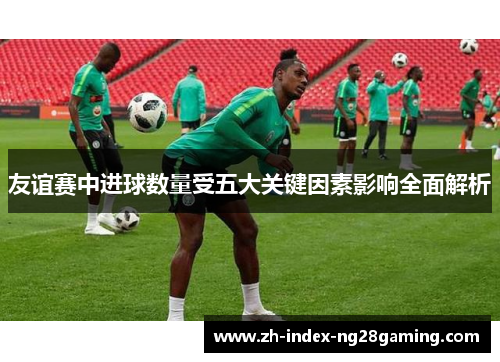 友谊赛中进球数量受五大关键因素影响全面解析
