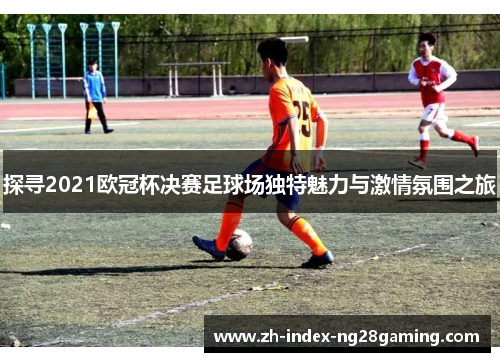 探寻2021欧冠杯决赛足球场独特魅力与激情氛围之旅