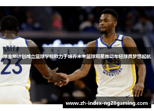 维金斯计划成立篮球学校致力于培养未来篮球明星推动年轻球员梦想起航