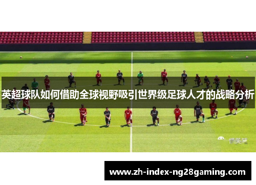 英超球队如何借助全球视野吸引世界级足球人才的战略分析