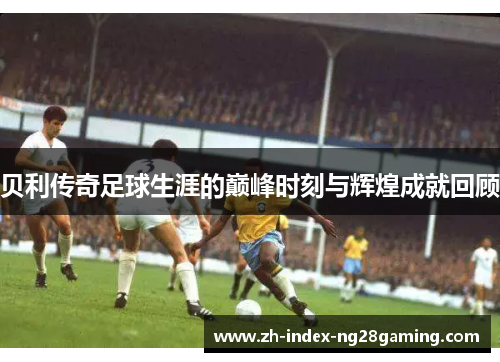 贝利传奇足球生涯的巅峰时刻与辉煌成就回顾