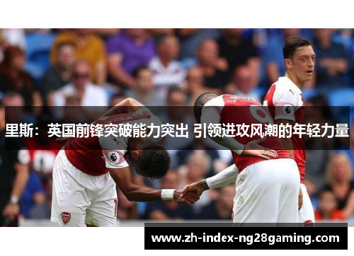 里斯：英国前锋突破能力突出 引领进攻风潮的年轻力量