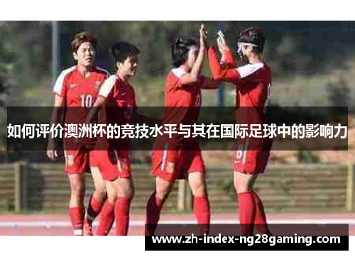 如何评价澳洲杯的竞技水平与其在国际足球中的影响力