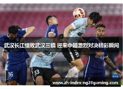 武汉长江惜败武汉三镇 迎来中超激烈对决精彩瞬间 武汉长江惜败武汉三镇 迎来中超激烈对决精彩瞬间