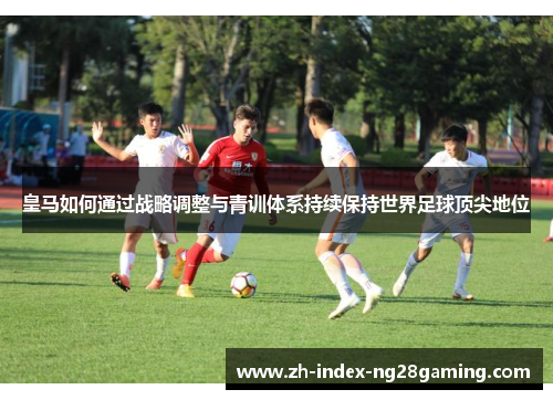 皇马如何通过战略调整与青训体系持续保持世界足球顶尖地位 皇马如何通过战略调整与青训体系持续保持世界足球顶尖地位