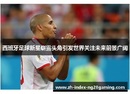 西班牙足球新星崭露头角引发世界关注未来前景广阔 西班牙足球新星崭露头角引发世界关注未来前景广阔