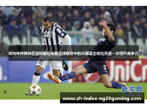 如何保持奥林匹亚科斯在希腊足球联赛中的长期霸主地位并进一步提升竞争力 如何保持奥林匹亚科斯在希腊足球联赛中的长期霸主地位并进一步提升竞争力