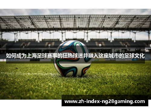 如何成为上海足球赛事的狂热球迷并融入这座城市的足球文化 如何成为上海足球赛事的狂热球迷并融入这座城市的足球文化
