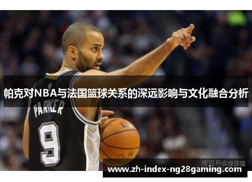 帕克对NBA与法国篮球关系的深远影响与文化融合分析