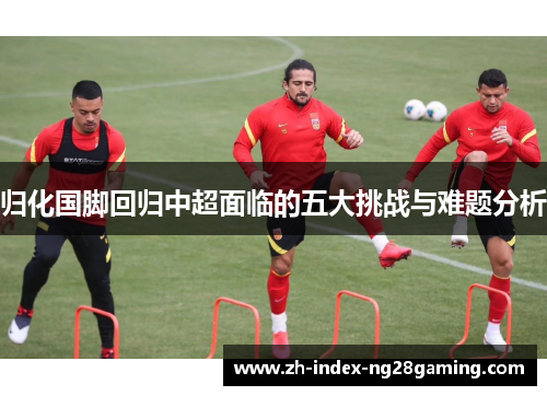 归化国脚回归中超面临的五大挑战与难题分析 归化国脚回归中超面临的五大挑战与难题分析