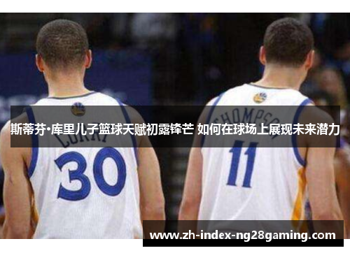 斯蒂芬·库里儿子篮球天赋初露锋芒 如何在球场上展现未来潜力 斯蒂芬·库里儿子篮球天赋初露锋芒 如何在球场上展现未来潜力