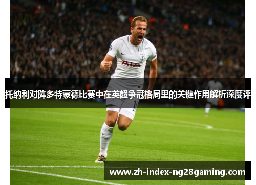 托纳利对阵多特蒙德比赛中在英超争冠格局里的关键作用解析深度评 托纳利对阵多特蒙德比赛中在英超争冠格局里的关键作用解析深度评