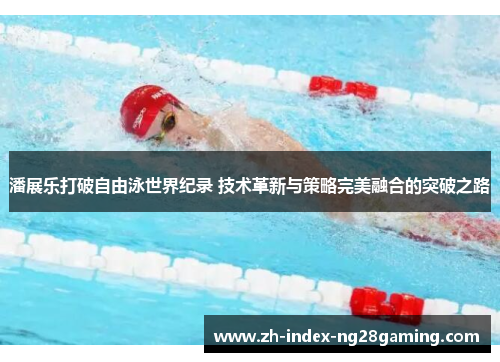 潘展乐打破自由泳世界纪录 技术革新与策略完美融合的突破之路