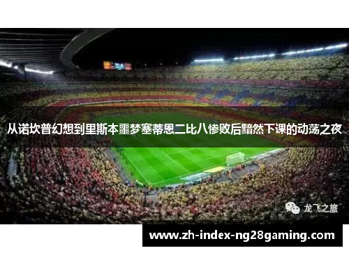 从诺坎普幻想到里斯本噩梦塞蒂恩二比八惨败后黯然下课的动荡之夜