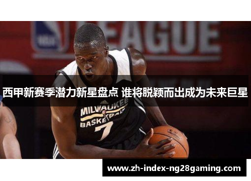 西甲新赛季潜力新星盘点 谁将脱颖而出成为未来巨星 西甲新赛季潜力新星盘点 谁将脱颖而出成为未来巨星