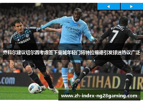 乔科尔建议切尔西考虑签下曼城年轻门将特拉福德引发球迷热议广泛 乔科尔建议切尔西考虑签下曼城年轻门将特拉福德引发球迷热议广泛