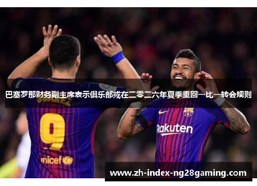 巴塞罗那财务副主席表示俱乐部或在二零二六年夏季重回一比一转会规则